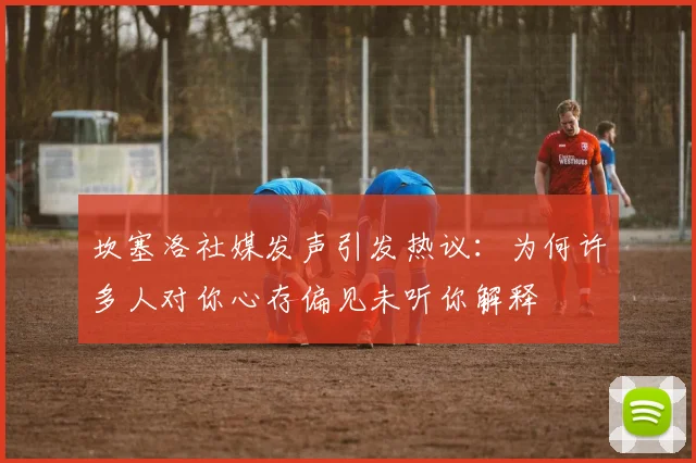 坎塞洛社媒发声引发热议：为何许多人对你心存偏见未听你解释