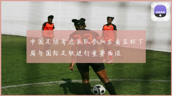 中国足协考虑派队参加东南亚杯下周与国际足联进行重要面谈