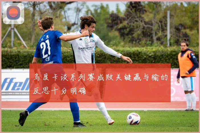 乌度卡谈系列赛成败关键赢与输的反思十分明确