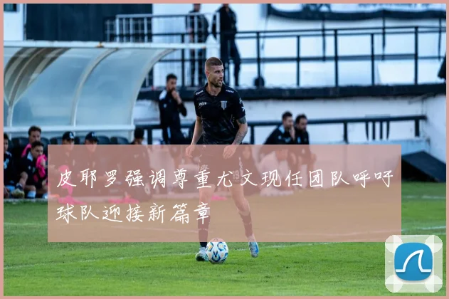 皮耶罗强调尊重尤文现任团队呼吁球队迎接新篇章