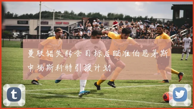 曼联错失转会目标后瞄准伯恩茅斯中场斯科特引援计划