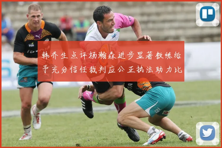 韩乔生点评杨瀚森进步显著教练给予充分信任裁判应公正执法助力比赛发展