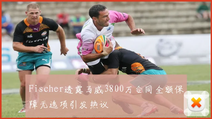 Fischer透露马威3800万合同全额保障无选项引发热议
