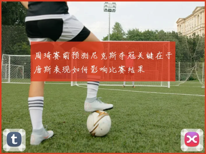 周琦赛前预测尼克斯夺冠关键在于唐斯表现如何影响比赛结果