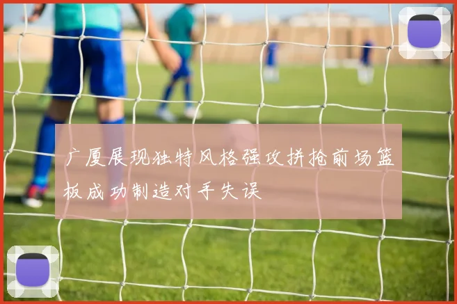 广厦展现独特风格强攻拼抢前场篮板成功制造对手失误