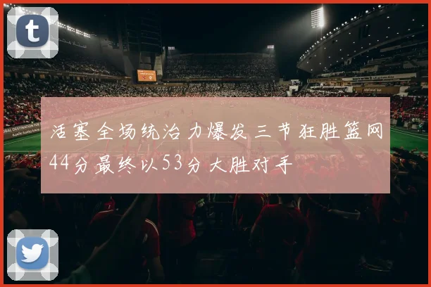 活塞全场统治力爆发三节狂胜篮网44分最终以53分大胜对手