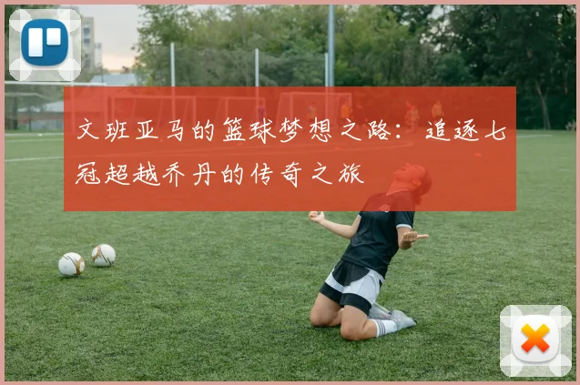 文班亚马的篮球梦想之路：追逐七冠超越乔丹的传奇之旅