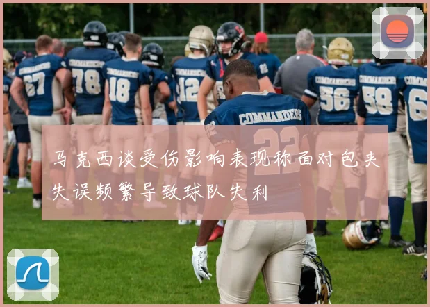 马克西谈受伤影响表现称面对包夹失误频繁导致球队失利