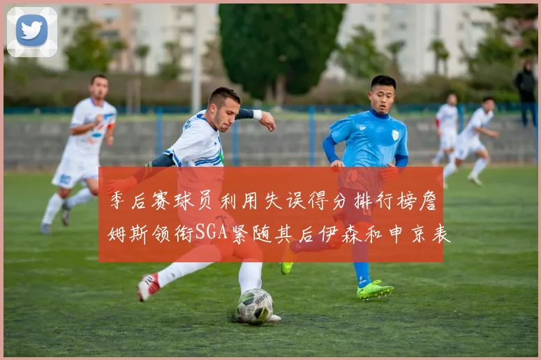 季后赛球员利用失误得分排行榜詹姆斯领衔SGA紧随其后伊森和申京表现不俗