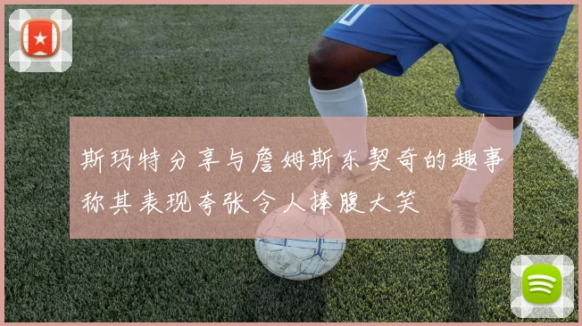 斯玛特分享与詹姆斯东契奇的趣事称其表现夸张令人捧腹大笑