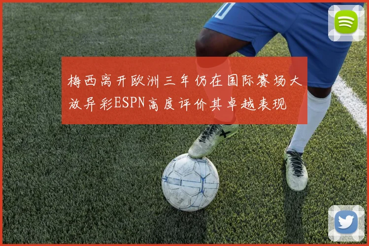 梅西离开欧洲三年仍在国际赛场大放异彩ESPN高度评价其卓越表现