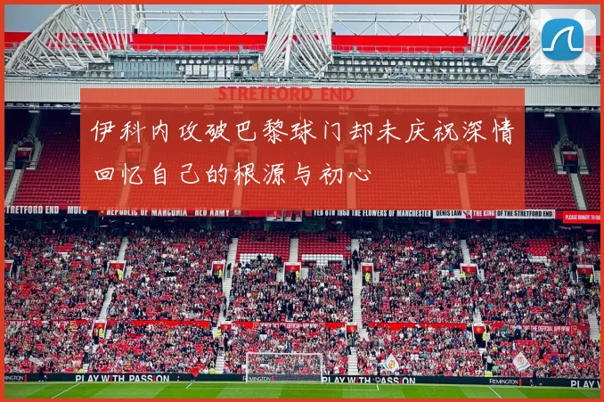 伊科内攻破巴黎球门却未庆祝深情回忆自己的根源与初心