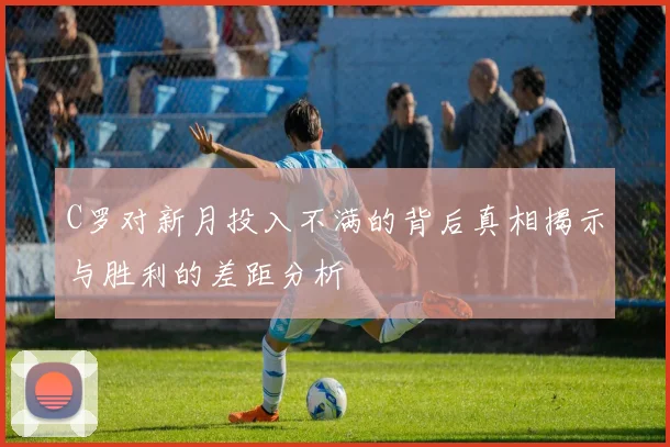 C罗对新月投入不满的背后真相揭示与胜利的差距分析