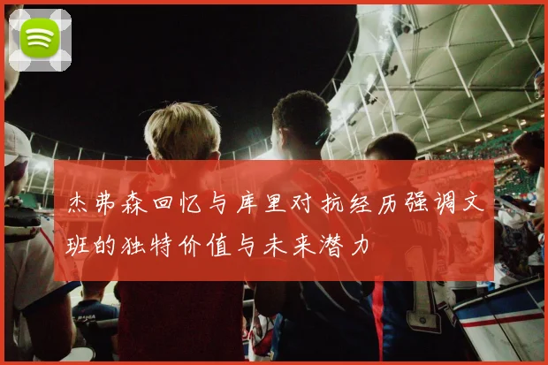 杰弗森回忆与库里对抗经历强调文班的独特价值与未来潜力