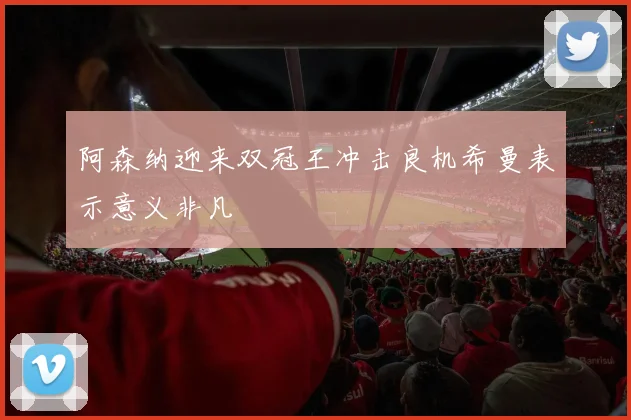 阿森纳迎来双冠王冲击良机希曼表示意义非凡