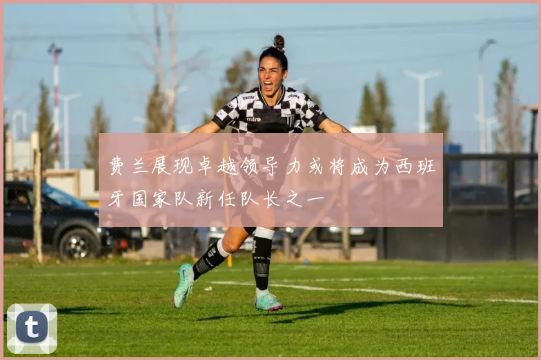 费兰展现卓越领导力或将成为西班牙国家队新任队长之一