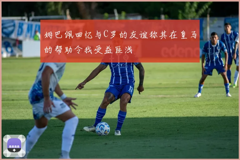 姆巴佩回忆与C罗的友谊称其在皇马的帮助令我受益匪浅