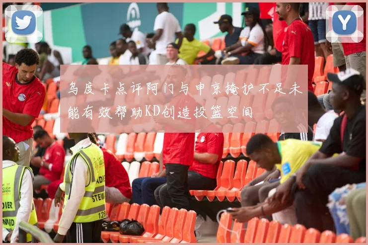 乌度卡点评阿门与申京掩护不足未能有效帮助KD创造投篮空间